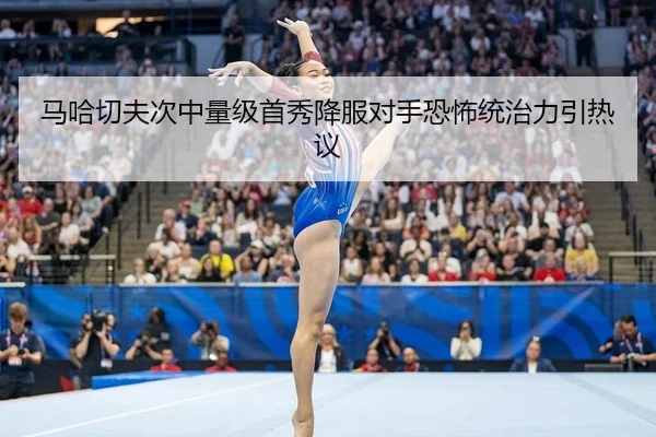 马哈切夫次中量级首秀降服对手恐怖统治力引热议