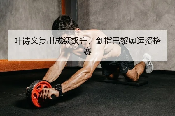 叶诗文复出成绩飙升，剑指巴黎奥运资格赛